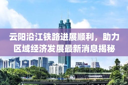 云陽沿江鐵路進(jìn)展順利，助力區(qū)域經(jīng)濟(jì)發(fā)展最新消息揭秘
