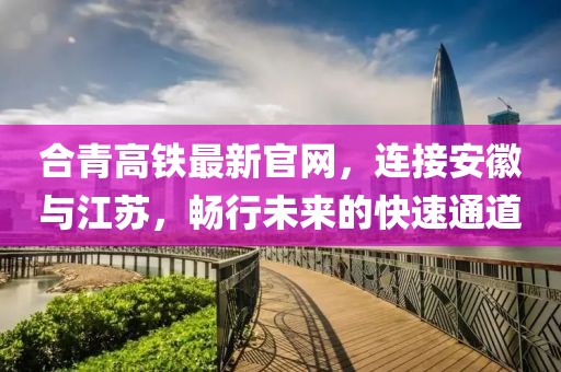 合青高鐵最新官網(wǎng)，連接安徽與江蘇，暢行未來(lái)的快速通道