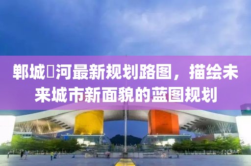 鄲城洺河最新規(guī)劃路圖，描繪未來城市新面貌的藍(lán)圖規(guī)劃