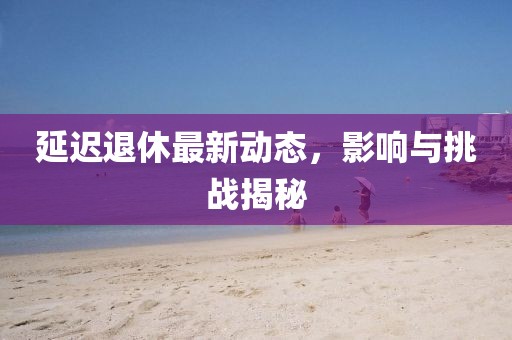 延遲退休最新動(dòng)態(tài)，影響與挑戰(zhàn)揭秘