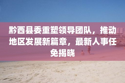 黔西縣委重塑領(lǐng)導(dǎo)團(tuán)隊(duì)，推動(dòng)地區(qū)發(fā)展新篇章，最新人事任免揭曉