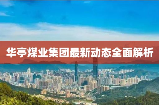 華亭煤業(yè)集團(tuán)最新動態(tài)全面解析