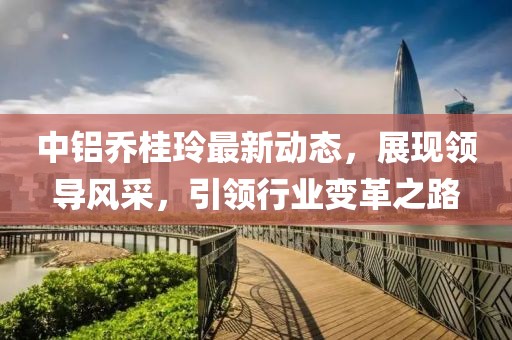 中鋁喬桂玲最新動態(tài)，展現(xiàn)領(lǐng)導(dǎo)風(fēng)采，引領(lǐng)行業(yè)變革之路