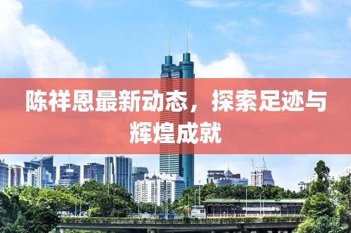 陳祥恩最新動態(tài)，探索足跡與輝煌成就