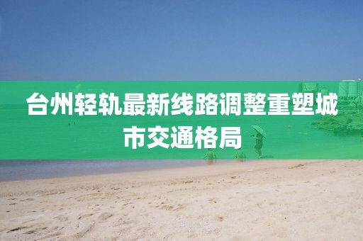 臺州輕軌最新線路調(diào)整重塑城市交通格局