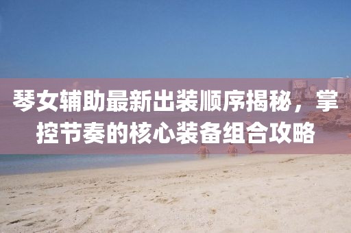 琴女輔助最新出裝順序揭秘，掌控節(jié)奏的核心裝備組合攻略