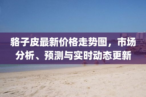 貉子皮最新價(jià)格走勢(shì)圖，市場(chǎng)分析、預(yù)測(cè)與實(shí)時(shí)動(dòng)態(tài)更新