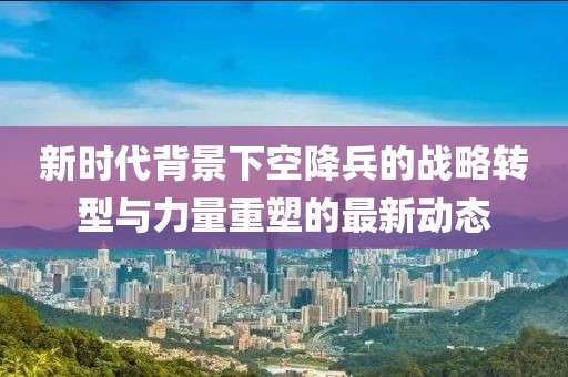 新時代背景下空降兵的戰(zhàn)略轉(zhuǎn)型與力量重塑的最新動態(tài)