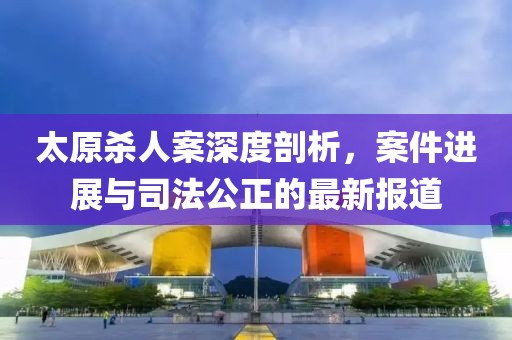 太原殺人案深度剖析，案件進展與司法公正的最新報道