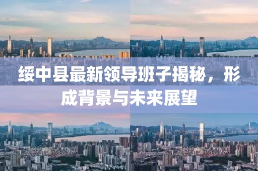 綏中縣最新領(lǐng)導(dǎo)班子揭秘，形成背景與未來展望
