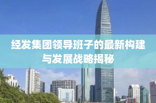 經(jīng)發(fā)集團(tuán)領(lǐng)導(dǎo)班子的最新構(gòu)建與發(fā)展戰(zhàn)略揭秘