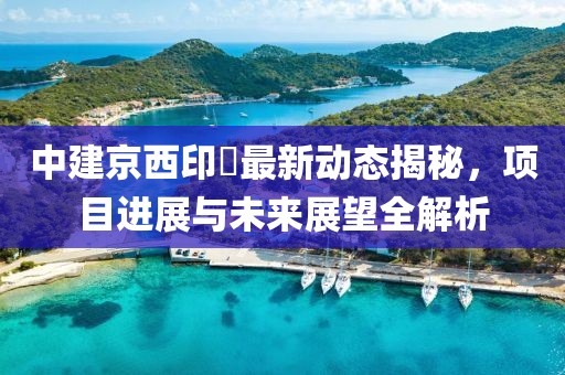 中建京西印玥最新動(dòng)態(tài)揭秘，項(xiàng)目進(jìn)展與未來(lái)展望全解析