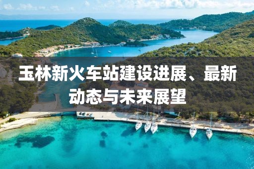 玉林新火車站建設(shè)進(jìn)展、最新動(dòng)態(tài)與未來展望