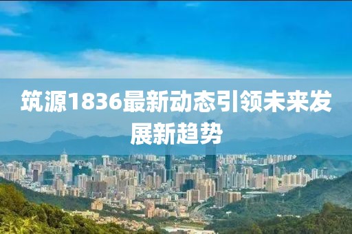 筑源1836最新動態(tài)引領未來發(fā)展新趨勢
