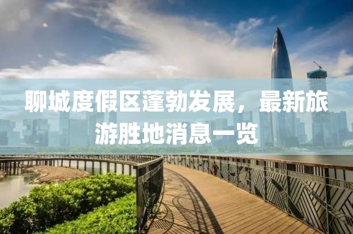 聊城度假區(qū)蓬勃發(fā)展，最新旅游勝地消息一覽