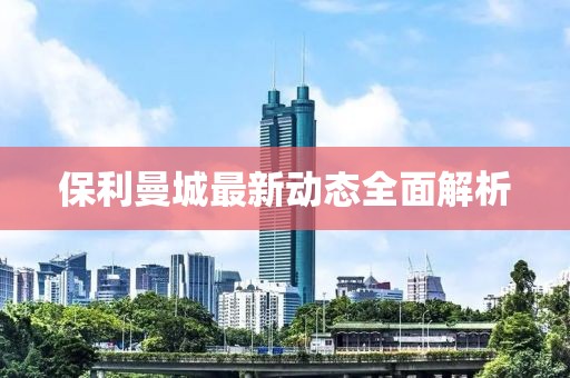 保利曼城最新動態(tài)全面解析