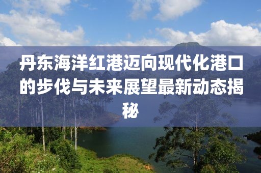 丹東海洋紅港邁向現(xiàn)代化港口的步伐與未來展望最新動(dòng)態(tài)揭秘