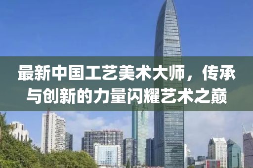 最新中國工藝美術大師，傳承與創(chuàng)新的力量閃耀藝術之巔