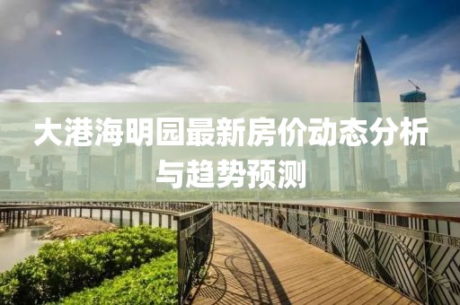 大港海明園最新房?jī)r(jià)動(dòng)態(tài)分析與趨勢(shì)預(yù)測(cè)
