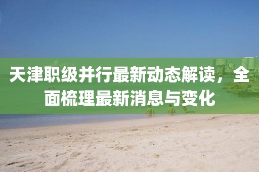 天津職級并行最新動(dòng)態(tài)解讀，全面梳理最新消息與變化