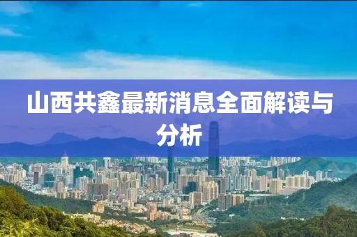 山西共鑫最新消息全面解讀與分析