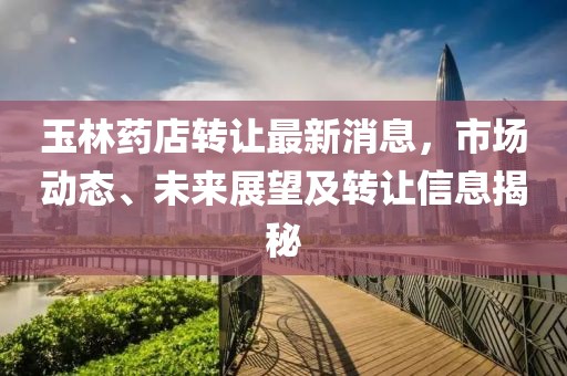 玉林藥店轉(zhuǎn)讓最新消息，市場動(dòng)態(tài)、未來展望及轉(zhuǎn)讓信息揭秘