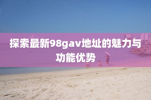 探索最新98gav地址的魅力與功能優(yōu)勢