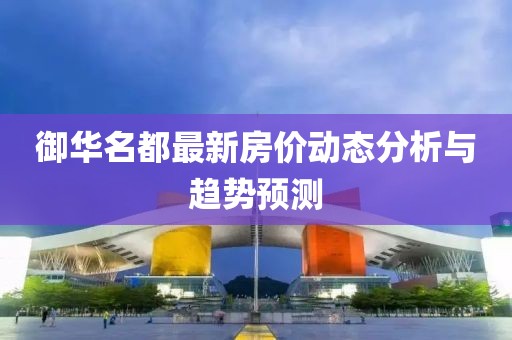 御華名都最新房價動態(tài)分析與趨勢預(yù)測