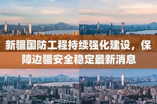 新疆國防工程持續(xù)強化建設(shè)，保障邊疆安全穩(wěn)定最新消息