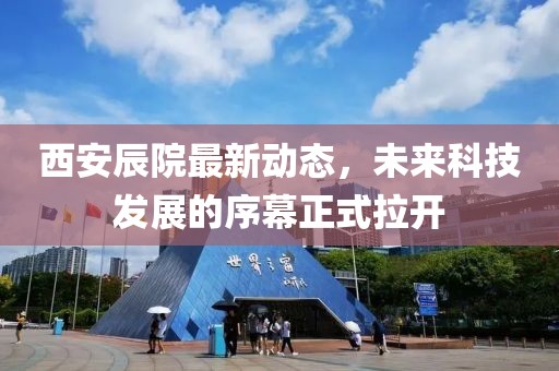 西安辰院最新動態(tài)，未來科技發(fā)展的序幕正式拉開