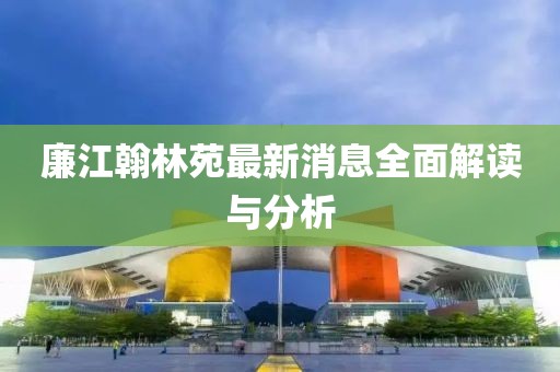 廉江翰林苑最新消息全面解讀與分析