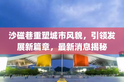 沙磁巷重塑城市風貌，引領發(fā)展新篇章，最新消息揭秘