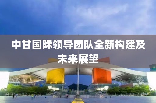中甘國際領(lǐng)導(dǎo)團隊全新構(gòu)建及未來展望
