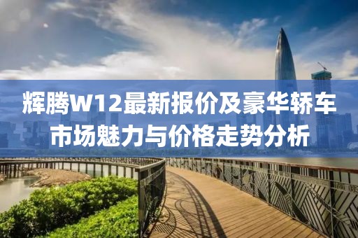 輝騰W12最新報價及豪華轎車市場魅力與價格走勢分析