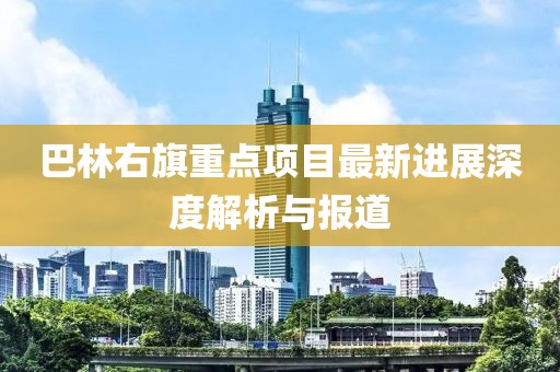 巴林右旗重點(diǎn)項(xiàng)目最新進(jìn)展深度解析與報(bào)道
