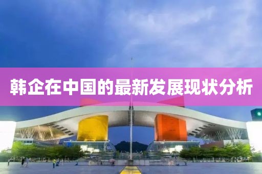 韓企在中國的最新發(fā)展現(xiàn)狀分析