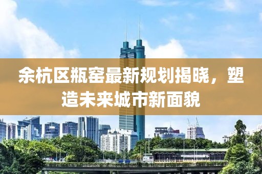 余杭區(qū)瓶窯最新規(guī)劃揭曉，塑造未來城市新面貌