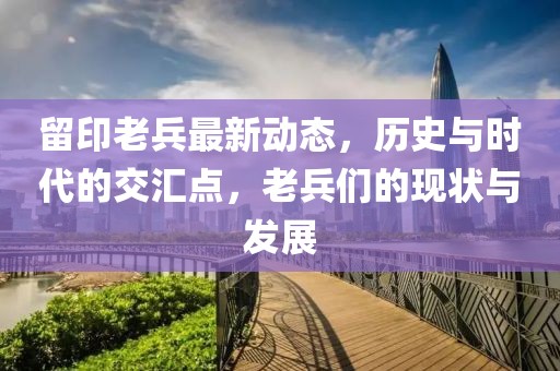 留印老兵最新動態(tài)，歷史與時代的交匯點，老兵們的現(xiàn)狀與發(fā)展