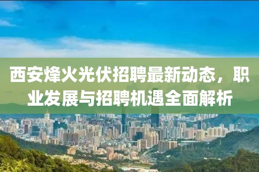 西安烽火光伏招聘最新動態(tài)，職業(yè)發(fā)展與招聘機遇全面解析