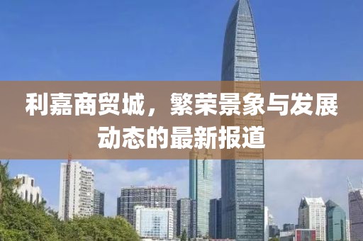 利嘉商貿(mào)城，繁榮景象與發(fā)展動(dòng)態(tài)的最新報(bào)道