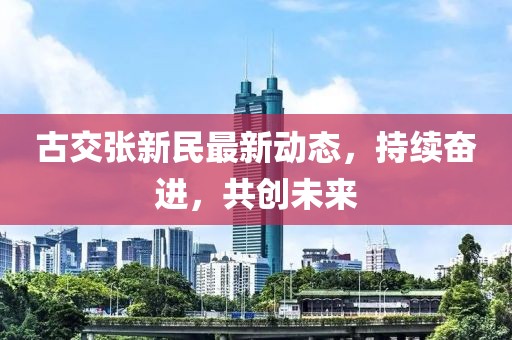 古交張新民最新動(dòng)態(tài)，持續(xù)奮進(jìn)，共創(chuàng)未來(lái)