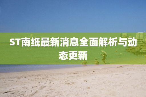 ST南紙最新消息全面解析與動態(tài)更新
