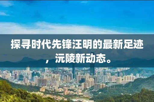 探尋時代先鋒汪明的最新足跡，沅陵新動態(tài)。