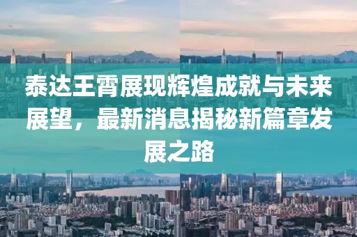 泰達(dá)王霄展現(xiàn)輝煌成就與未來展望，最新消息揭秘新篇章發(fā)展之路