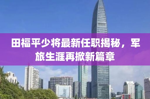 田福平少將最新任職揭秘，軍旅生涯再掀新篇章