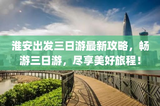 淮安出發(fā)三日游最新攻略，暢游三日游，盡享美好旅程！