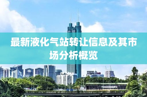 最新液化氣站轉(zhuǎn)讓信息及其市場分析概覽