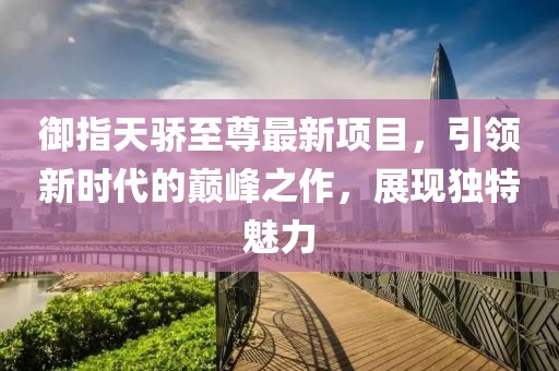 御指天驕至尊最新項目，引領(lǐng)新時代的巔峰之作，展現(xiàn)獨特魅力