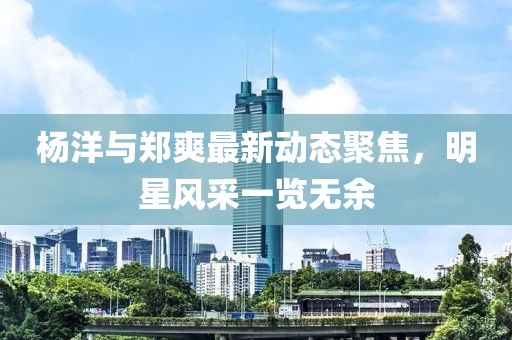 楊洋與鄭爽最新動(dòng)態(tài)聚焦，明星風(fēng)采一覽無(wú)余