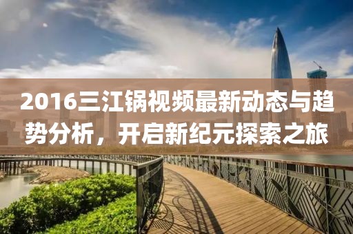 2016三江鍋視頻最新動(dòng)態(tài)與趨勢(shì)分析，開啟新紀(jì)元探索之旅
